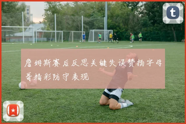 詹姆斯赛后反思关键失误赞扬字母哥精彩防守表现