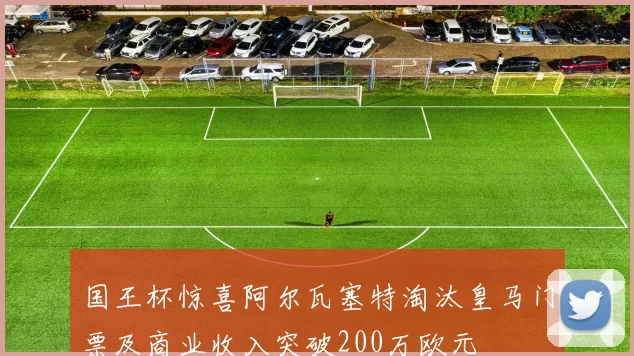 国王杯惊喜阿尔瓦塞特淘汰皇马门票及商业收入突破200万欧元