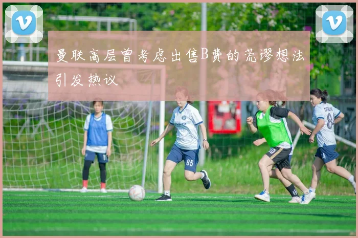 曼联高层曾考虑出售B费的荒谬想法引发热议