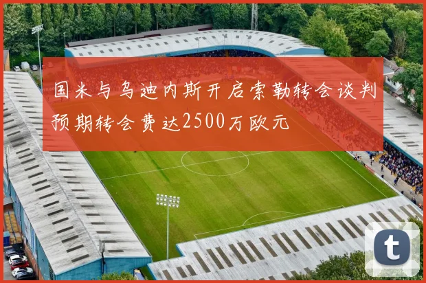 国米与乌迪内斯开启索勒转会谈判预期转会费达2500万欧元