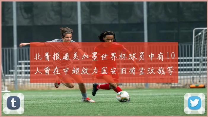 北青报道美加墨世界杯球员中有10人曾在中超效力国安旧将金玟哉等三人入选