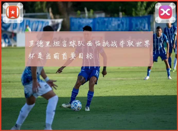 罗德里坦言球队面临挑战夺取世界杯是当前首要目标