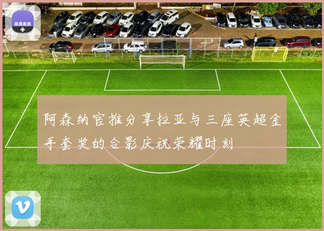 阿森纳官推分享拉亚与三座英超金手套奖的合影庆祝荣耀时刻