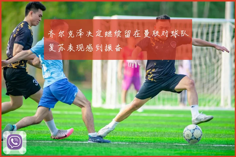齐尔克泽决定继续留在曼联对球队复苏表现感到振奋
