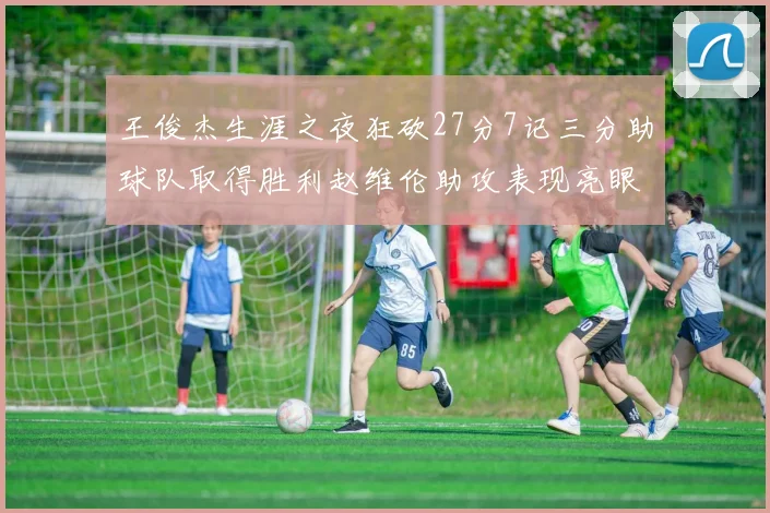 王俊杰生涯之夜狂砍27分7记三分助球队取得胜利赵维伦助攻表现亮眼