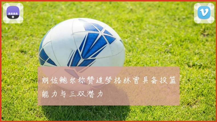 朗佐鲍尔称赞追梦格林曾具备投篮能力与三双潜力