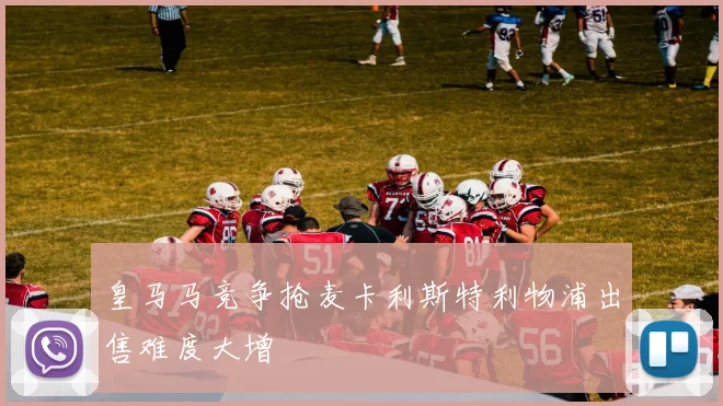 皇马马竞争抢麦卡利斯特利物浦出售难度大增