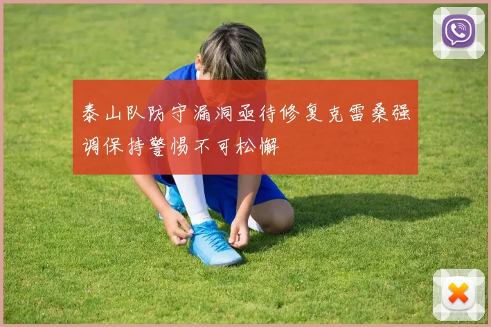 泰山队防守漏洞亟待修复克雷桑强调保持警惕不可松懈