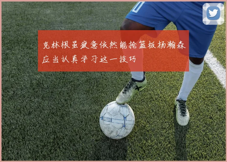 克林根虽疲惫依然能抢篮板杨瀚森应当认真学习这一技巧