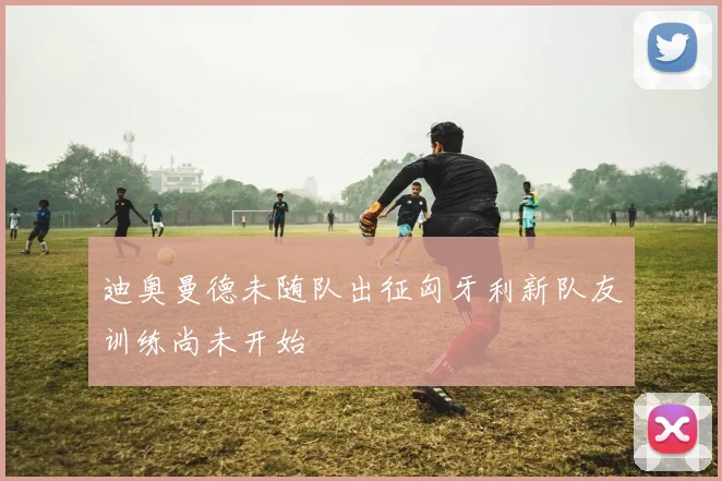 迪奥曼德未随队出征匈牙利新队友训练尚未开始