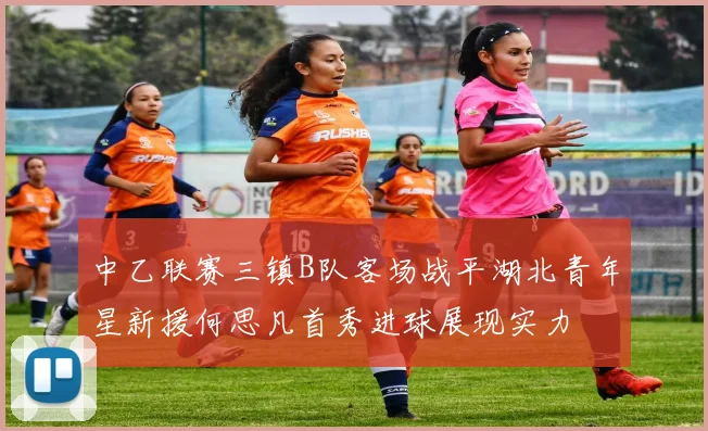 中乙联赛三镇B队客场战平湖北青年星新援何思凡首秀进球展现实力