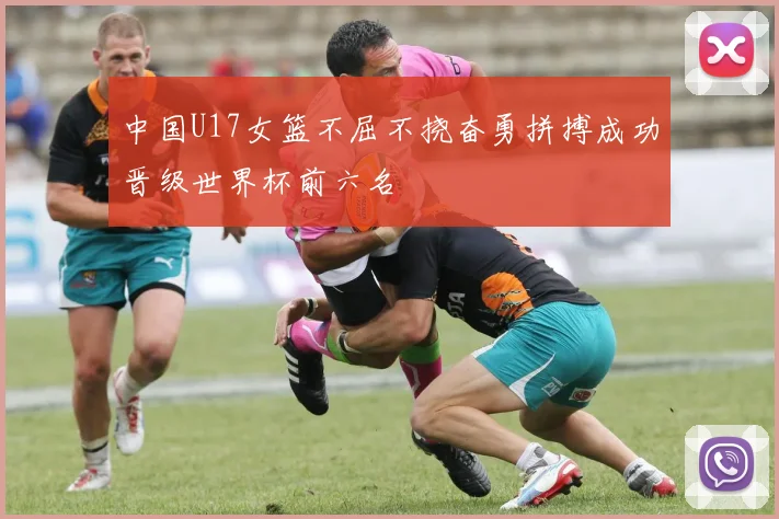 中国U17女篮不屈不挠奋勇拼搏成功晋级世界杯前六名
