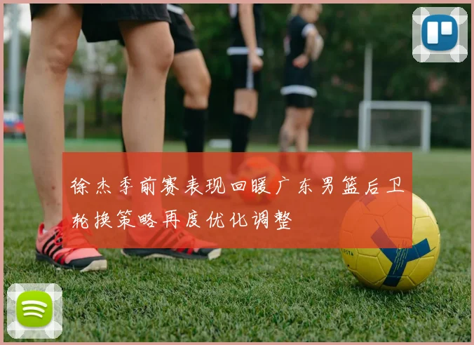 徐杰季前赛表现回暖广东男篮后卫轮换策略再度优化调整