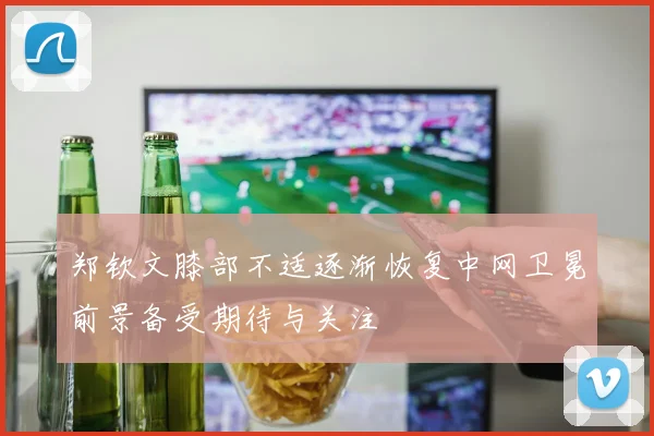 郑钦文膝部不适逐渐恢复中网卫冕前景备受期待与关注