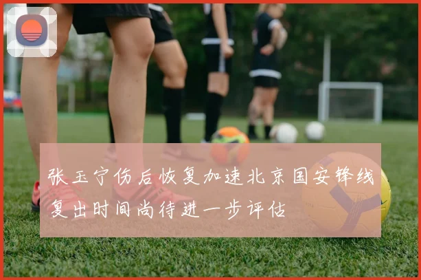 张玉宁伤后恢复加速北京国安锋线复出时间尚待进一步评估