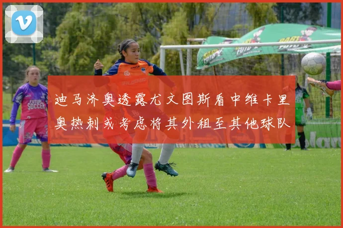 迪马济奥透露尤文图斯看中维卡里奥热刺或考虑将其外租至其他球队