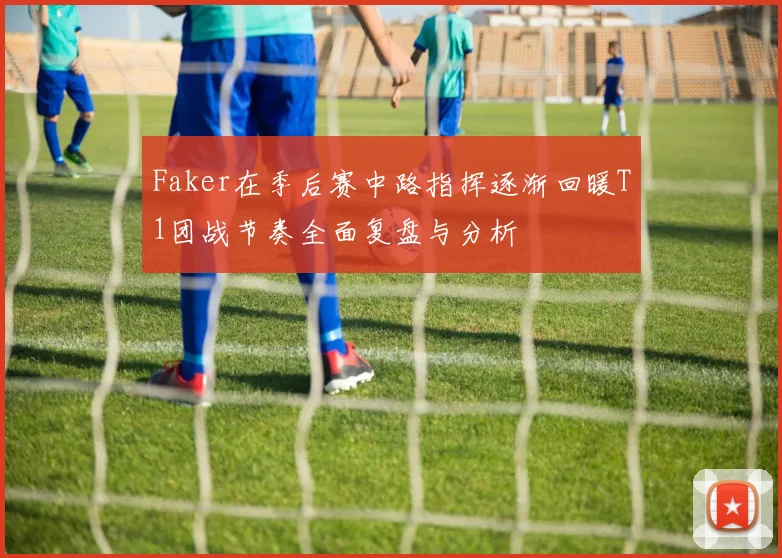 Faker在季后赛中路指挥逐渐回暖T1团战节奏全面复盘与分析