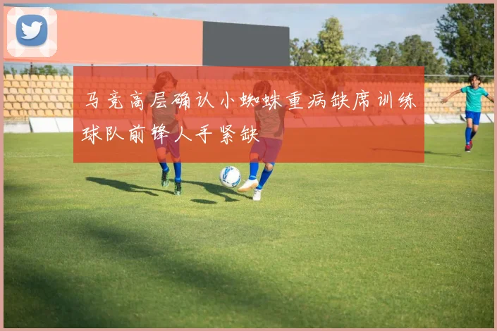 马竞高层确认小蜘蛛重病缺席训练球队前锋人手紧缺