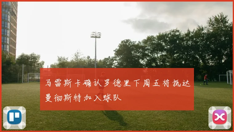 马雷斯卡确认罗德里下周五将抵达曼彻斯特加入球队