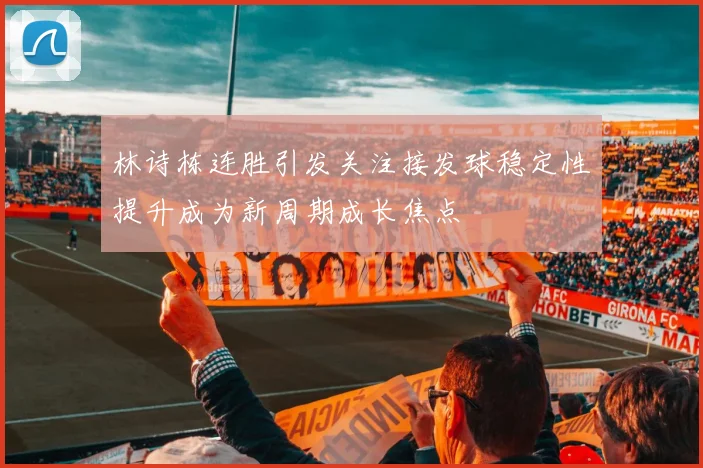 林诗栋连胜引发关注接发球稳定性提升成为新周期成长焦点