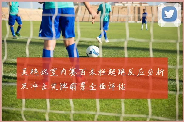 吴艳妮室内赛百米栏起跑反应分析及冲击奖牌前景全面评估