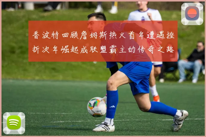 香波特回顾詹姆斯热火首年遭遇挫折次年崛起成联盟霸主的传奇之路